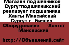 Магазин подшипников «Сургутподшипникснаб» реализует подшипники - Ханты-Мансийский, Сургут г. Бизнес » Оборудование   . Ханты-Мансийский